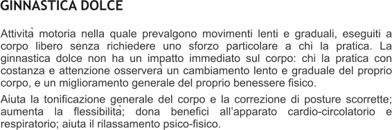 Attività motoria nella quale prevalgono movimenti lenti e graduali, eseguiti a corpo libero senza richiedere uno sforzo particolare a chi la pratica. La ginnastica dolce non ha un impatto immediato sul corpo: chi la pratica con costanza e attenzione osserverà un cambiamento lento e graduale del proprio corpo, e un miglioramento generale del proprio benessere fisico.  Aiuta la tonificazione generale del corpo e la correzione di posture scorrette; aumenta la flessibilità; dona benefici allapparato cardio-circolatorio e respiratorio; aiuta il rilassamento psico-fisico.    GINNASTICA DOLCE