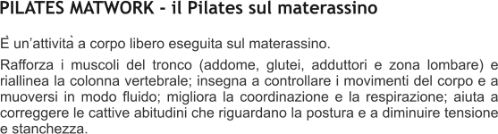 È unattività a corpo libero eseguita sul materassino.  Rafforza i muscoli del tronco (addome, glutei, adduttori e zona lombare) e riallinea la colonna vertebrale; insegna a controllare i movimenti del corpo e a muoversi in modo fluido; migliora la coordinazione e la respirazione; aiuta a correggere le cattive abitudini che riguardano la postura e a diminuire tensione e stanchezza.   PILATES MATWORK - il Pilates sul materassino