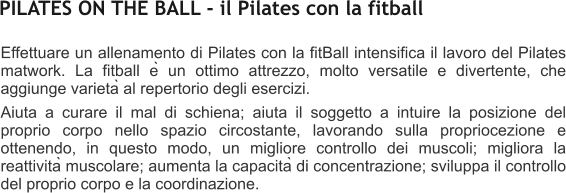 Effettuare un allenamento di Pilates con la fitBall intensifica il lavoro del Pilates matwork. La fitball è un ottimo attrezzo, molto versatile e divertente, che aggiunge varietà al repertorio degli esercizi. Aiuta a curare il mal di schiena; aiuta il soggetto a intuire la posizione del proprio corpo nello spazio circostante, lavorando sulla propriocezione e ottenendo, in questo modo, un migliore controllo dei muscoli; migliora la reattività muscolare; aumenta la capacità di concentrazione; sviluppa il controllo del proprio corpo e la coordinazione.  PILATES ON THE BALL - il Pilates con la fitball