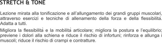 Lezione mirata alla tonificazione e allallungamento dei grandi gruppi muscolari, attraverso esercizi e tecniche di allenamento della forza e della flessibilità. Adatta a tutti.  Migliora la flessibilità e la mobilità articolare; migliora la postura e lequilibrio; previene i dolori alla schiena e riduce il rischio di infortuni; rinforza e allunga i muscoli; riduce il rischio di crampi e contratture.    STRETCH & TONE