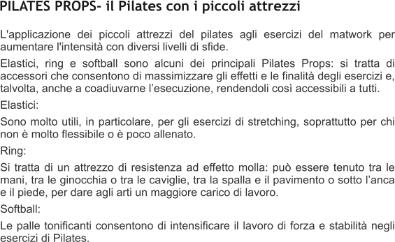 L'applicazione dei piccoli attrezzi del pilates agli esercizi del matwork per aumentare l'intensit con diversi livelli di sfide. Elastici, ring e softball sono alcuni dei principali Pilates Props: si tratta di accessori che consentono di massimizzare gli effetti e le finalit degli esercizi e, talvolta, anche a coadiuvarne lesecuzione, rendendoli cos accessibili a tutti. Elastici: Sono molto utili, in particolare, per gli esercizi di stretching, soprattutto per chi non  molto flessibile o  poco allenato.  Ring: Si tratta di un attrezzo di resistenza ad effetto molla: pu essere tenuto tra le mani, tra le ginocchia o tra le caviglie, tra la spalla e il pavimento o sotto lanca e il piede, per dare agli arti un maggiore carico di lavoro. Softball:  Le palle tonificanti consentono di intensificare il lavoro di forza e stabilit negli esercizi di Pilates.  PILATES PROPS- il Pilates con i piccoli attrezzi