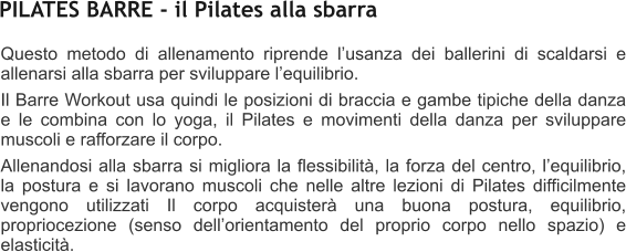 Questo metodo di allenamento riprende lusanza dei ballerini di scaldarsi e allenarsi alla sbarra per sviluppare lequilibrio. Il Barre Workout usa quindi le posizioni di braccia e gambe tipiche della danza e le combina con lo yoga, il Pilates e movimenti della danza per sviluppare muscoli e rafforzare il corpo. Allenandosi alla sbarra si migliora la flessibilit, la forza del centro, lequilibrio, la postura e si lavorano muscoli che nelle altre lezioni di Pilates difficilmente vengono utilizzati Il corpo acquister una buona postura, equilibrio, propriocezione (senso dellorientamento del proprio corpo nello spazio) e elasticit.  PILATES BARRE - il Pilates alla sbarra