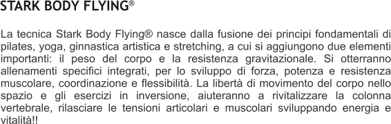 La tecnica Stark Body Flying nasce dalla fusione dei principi fondamentali di pilates, yoga, ginnastica artistica e stretching, a cui si aggiungono due elementi importanti: il peso del corpo e la resistenza gravitazionale. Si otterranno allenamenti specifici integrati, per lo sviluppo di forza, potenza e resistenza muscolare, coordinazione e flessibilit. La libert di movimento del corpo nello spazio e gli esercizi in inversione, aiuteranno a rivitalizzare la colonna vertebrale, rilasciare le tensioni articolari e muscolari sviluppando energia e vitalit!!   STARK BODY FLYING 