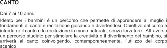 CANTO Dai 7 ai 10 anni. Ideato per i bambini  un percorso che permette di apprendere al meglio i fondamenti di canto e recitazione giocando e divertendosi. Obiettivo del corso  introdurre il canto e la recitazione in modo naturale, senza forzature.  Attraverso un percorso studiato per stimolare la creativit e il divertimento del bambino, si arriver al canto coinvolgendo, contemporaneamente, lutilizzo del corpo scenico